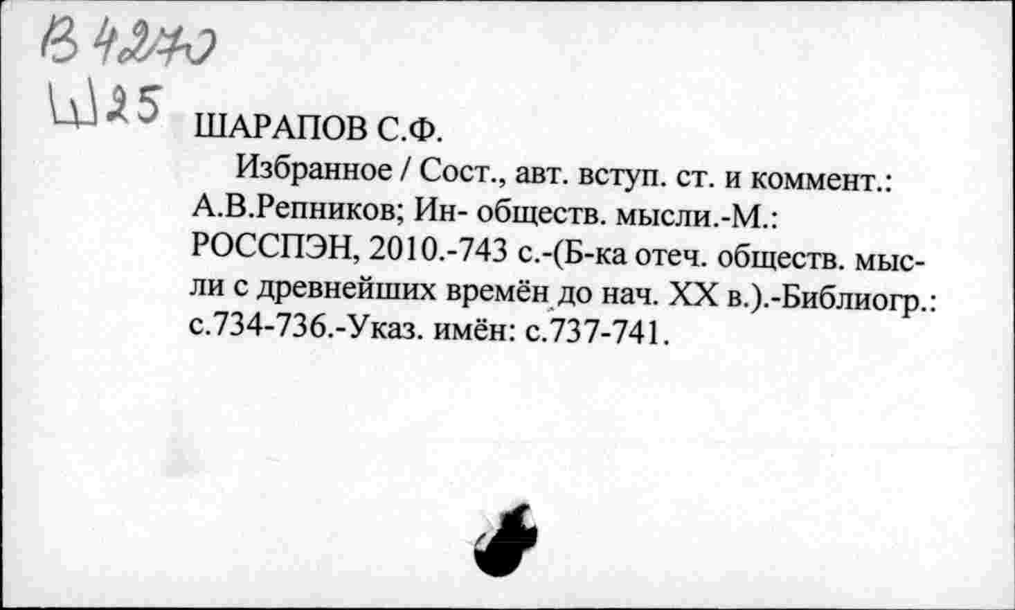 ﻿

ШАРАПОВ С.Ф.
Избранное / Сост., авт. вступ. ст. и коммент.:
А.В.Репников; Ин- обществ, мысли.-М.: РОССПЭН, 2010.-743 с.-(Б-ка отеч. обществ, мысли с древнейших времён до нач. XX в.).-Библиогр.: с.734-736.-Указ. имён: с.737-741.